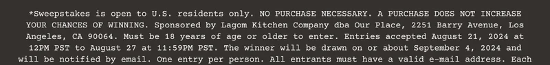 *Sweepstakes is open to U.S. residents only. NO PURCHASE NECESSARY. A PURCHASE DOES NOT INCREASE YOUR CHANCES OF WINNING. Sponsored by Lagom Kitchen Company dba Our Place, 2251 Barry Avenue, Los Angeles, CA 90064. Must be 18 years of age or older to enter. Entries accepted August 21, 2024 at 12PM PST to August 27 at 11:59PM PST. The winner will be drawn on or about September 4, 2024 and will be notified by email. One entry per person. All entrants must have a valid e-mail address.
