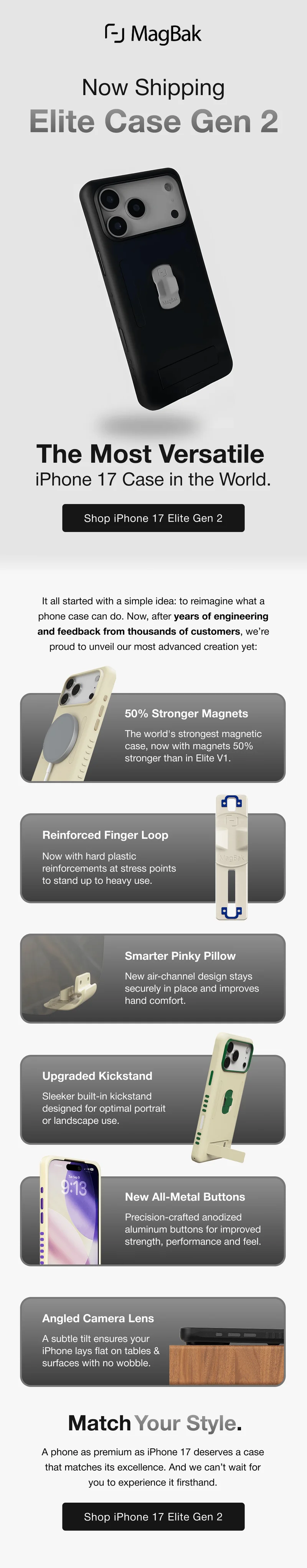 Now Shipping Elite Case Gen 2 The Most Versatile  iPhone 17 Case in the World. It all started with a simple idea: to reimagine what a phone case can do. Now, after years of engineering and feedback from thousands of customers, we’re proud to unveil our most advanced creation yet: 50% Stronger Magnets The world's strongest magnetic case, now with magnets 50% stronger than in Elite V1. Reinforced Finger Loop Now with hard plastic reinforcements at stress points to stand up to heavy use. Smarter Pinky Pillow New air-channel design stays securely in place and improves hand comfort. Upgraded Kickstand Sleeker built-in kickstand designed for optimal portrait or landscape use. New All-Metal Buttons Precision-crafted anodized aluminum buttons for improved strength, performance and feel. Angled Camera Lens A subtle tilt ensures your iPhone lays flat on tables & surfaces with no wobble. Match Your Style. A phone as premium as iPhone 17 deserves a case that matches its excellence. And we can’t wait for you to experience it firsthand.