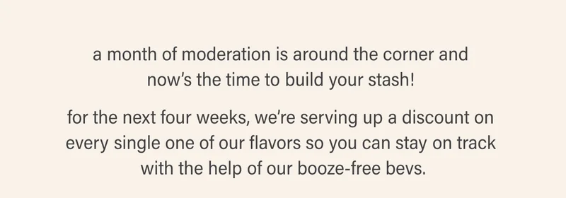 a month of moderation is around the corner and  now’s the time to build your stash!   for the next four weeks, we’re serving up a discount on  every single one of our flavors so you can stay on track  with the help of our booze-free bevs.