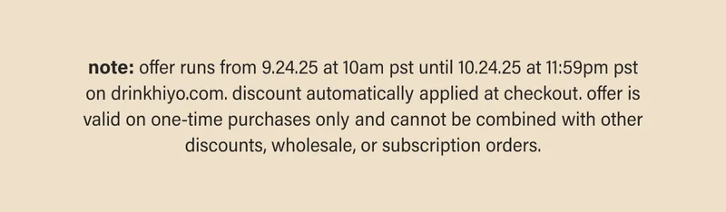 note: offer runs from 9.24.25 at 10am pst until 10.24.25 at 11:59pm pst on drinkhiyo.com. discount automatically applied at checkout. offer is valid on one-time purchases only and cannot be combined with other discounts, wholesale, or subscription orders.