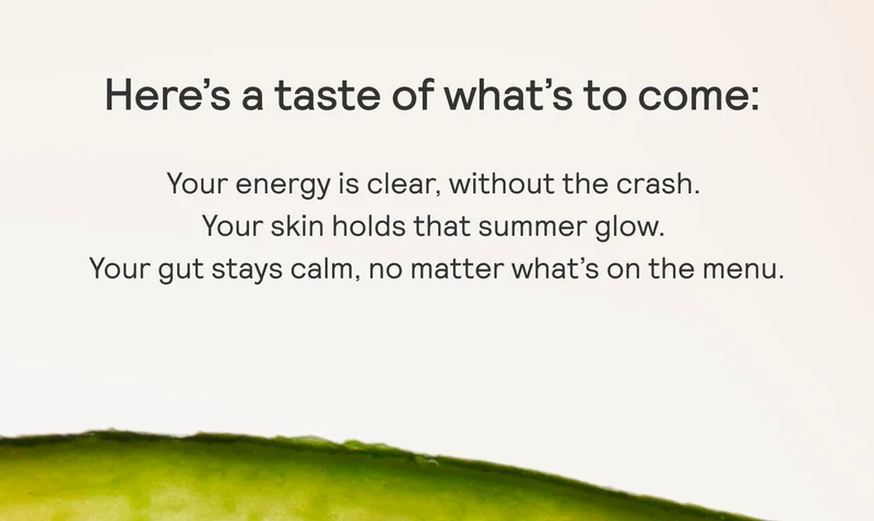 Here's a taste of what’s to come: Your energy is clear, without the crash. Your skin holds that summer glow. Your gut stays calm, no matter what’s on the menu.