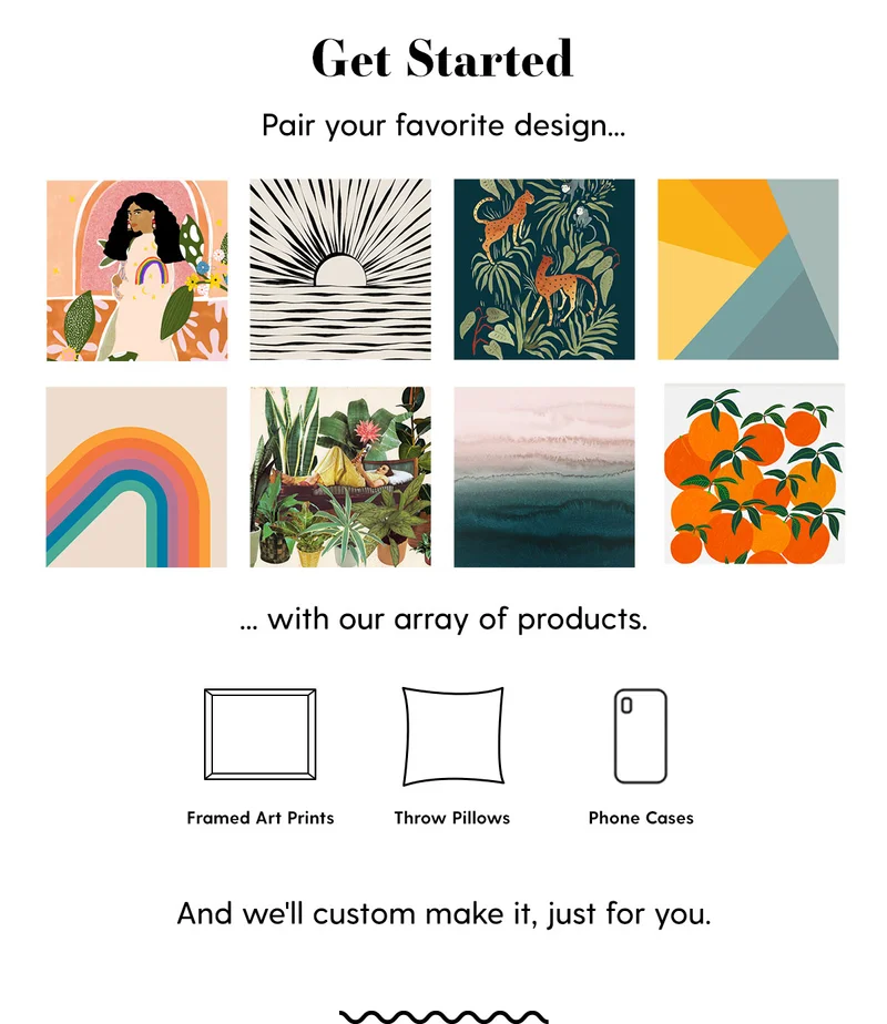 Get Started.| Pair your favorite design... (grid of designs) ...with our array of products (such as Framed Art Prints, Throw Pillows, Phone Cases) |  And we'll custom make it, just for you.