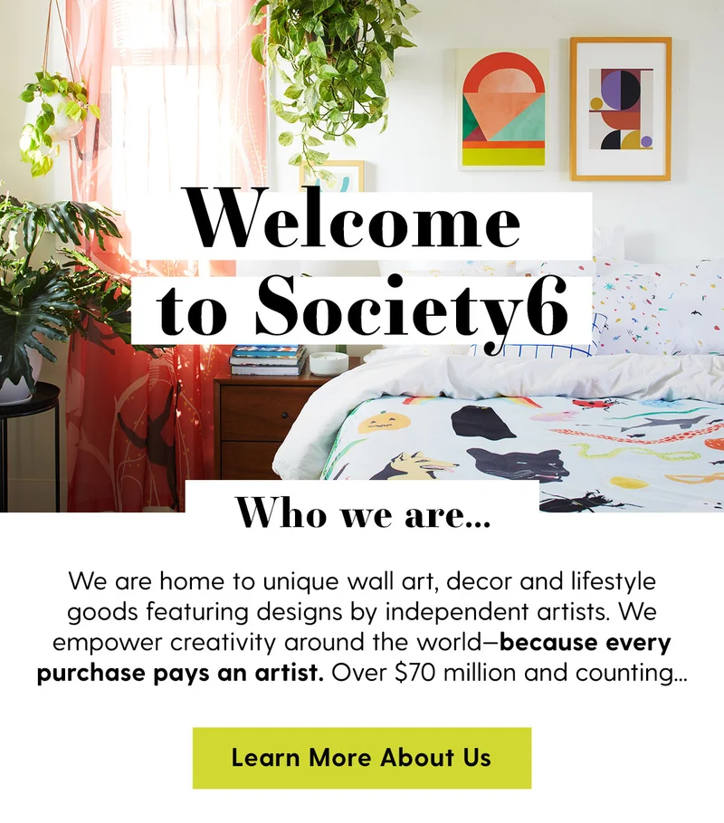Welcome to Society6 | Who we are... | We are home to unique wall art, decor and lifestyle goods featuring designs by independent artists. We empower creativity around the world—because every purchase pays an artist. Over $70 million and counting... | Learn More About Us