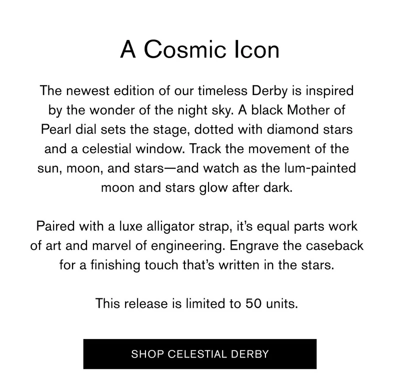 A Cosmic Icon  The newest edition of our timeless Derby is inspired by the wonder of the night sky. A black Mother of Pearl&nbsp;dial sets the stage, dotted with diamond stars and a celestial window. Track the movement of the sun, moon, and stars—and watch as the lum-painted moon and stars glow after dark.  Paired with a luxe alligator strap, it’s equal parts work of art and marvel of engineering. Engrave the caseback for a finishing touch that’s written in the stars.  This release is limited to 50 units.   SHOP CELESTIAL DERBY