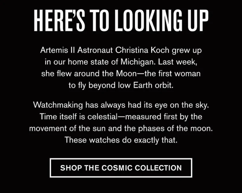 HERE'S TO LOOKING UP | Artemis II Astronaut Christina Koch grew up in our home state of Michigan. Last week, she flew around the Moon—the first woman to fly beyond low Earth orbit.  Watchmaking has always had its eye on the sky. Time itself is celestial—measured first by the movement of the sun and the phases of the moon. These watches do exactly that. | SHOP THE COSMIC COLLECTION