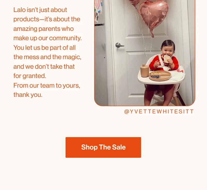 Lalo isn’t just about products—it’s about the amazing parents who make up our community. You let us be part of all the mess and the magic, and we don’t take that for granted.  From our team to yours, thank you. Shop The Sale