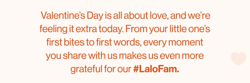 Valentine’s Day is all about love, and we’re feeling it extra today. From your little one’s first bites to first words, every moment you share with us makes us even more grateful for our #LaloFam.