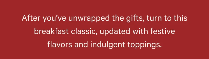 After you’ve unwrapped the gifts, turn to this breakfast classic, updated with festive flavors and indulgent toppings.