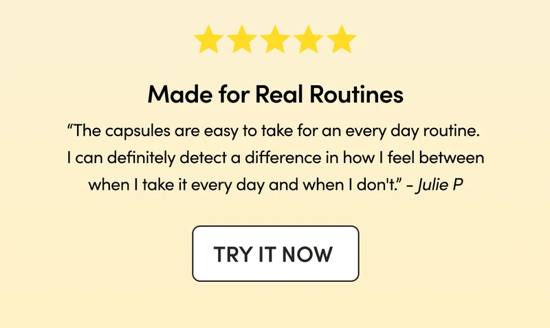 Made for Real Routines   “The capsules are easy to take for an every day routine. I can definitely detect a difference in how I feel between when I take it every day and when I don't.”  - Julie P
