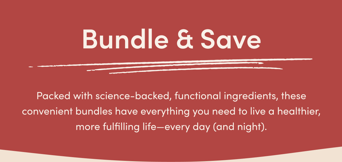 Bundle & Save: Packed with science-backed, functional ingredients, these convenient bundles have everything you need to live a healthier, more fulfilling life—every day (and night).