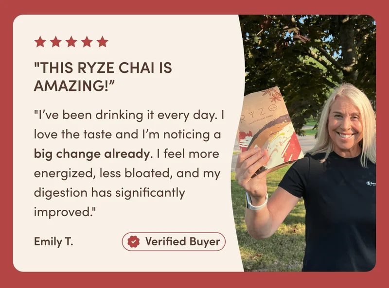 "This RYZE Chai is amazing!” "I’ve been drinking it every day. I love the taste and I’m noticing a big change already. I feel more energized, less bloated, and my digestion has significantly improved." Emily T. Verified Buyer