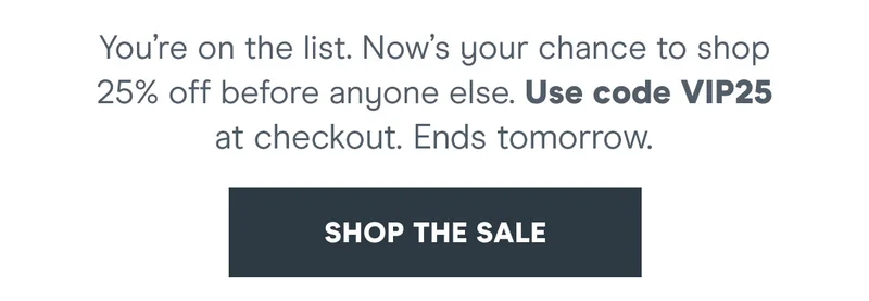 You’re on the list. Now’s your chance to shop 25% off before anyone else.   Use code discount code at checkout. Ends tomorrow.