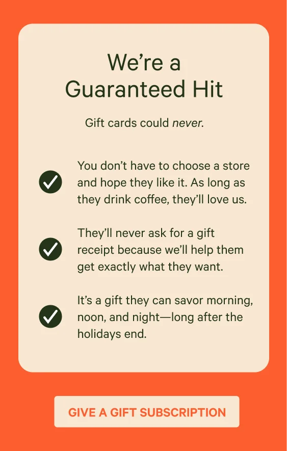 So you like to live on the edge, huh? A down-to-the-wire gifter. A buzzer-beater type. You’re bold. Fearless. A “pro”crastinator. We like your style and we’ll help you send personalized, roasted-to-order coffee to their inbox in minutes. Give a gift subscription.