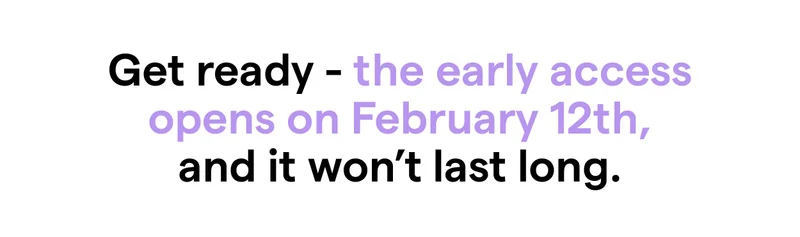 Get ready - the early access opens on February 12th, and it won’t last long.