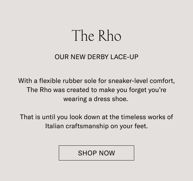 The Rho. OUR NEW DERBY LACE-UP. With a flexible rubber sole for sneaker-level comfort, The Rho was created to make you forget you're wearing a dress shoe. That is until you look down at the timeless works of Italian craftsmanship on your feet. SHOP NOW