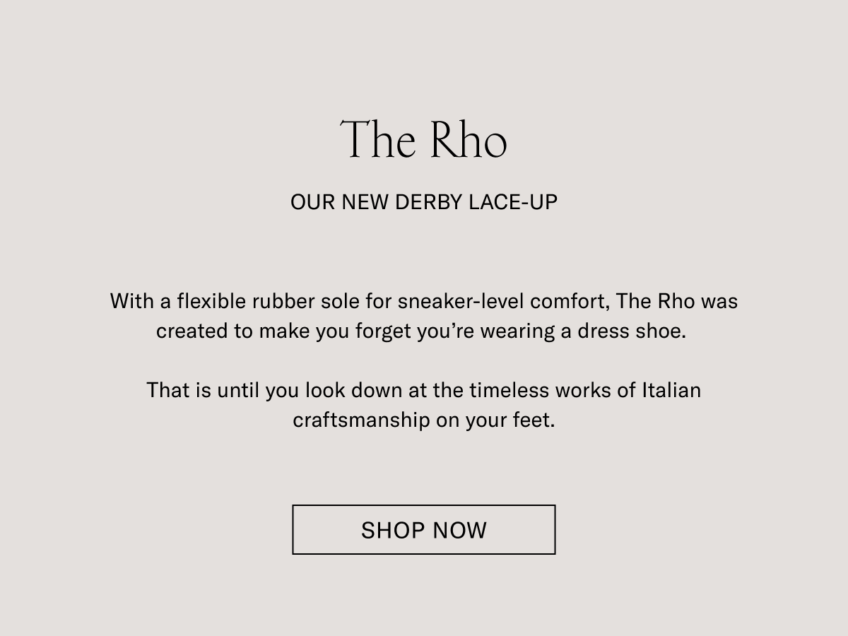 The Rho. OUR NEW DERBY LACE-UP. With a flexible rubber sole for sneaker-level comfort, The Rho was created to make you forget you're wearing a dress shoe. That is until you look down at the timeless works of Italian craftsmanship on your feet. SHOP NOW