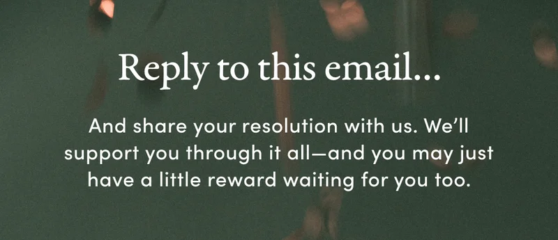 Reply to this email… And share your resolution with us. We’ll support you through it all—and you may just have a little reward waiting for you too.