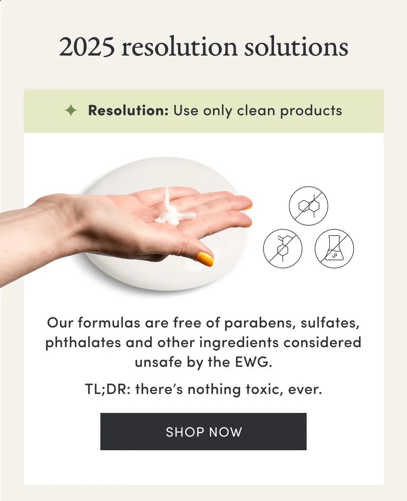 2025 resolution solutions | Resolution: Use only clean products | Our formulas are free of parabens, sulfates, phthalates and other ingredients considered unsafe by the EWG. | TL;DR: there’s nothing toxic, ever. | Shop now