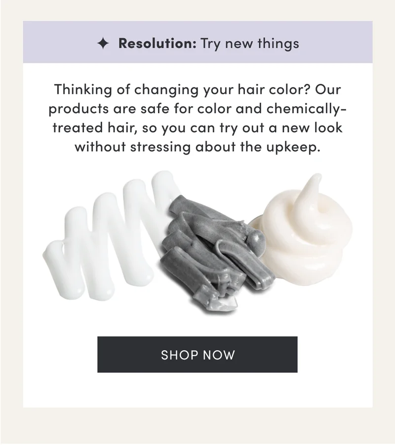 Resolution: Try new things | Thinking of changing your hair color? Our products are safe for color and chemically-treated hair, so you can try out a new look without stressing about the upkeep. | Shop now