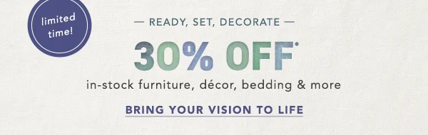 30% Off in-stock furniture, décor, bedding & more Bring Your Vision To Life