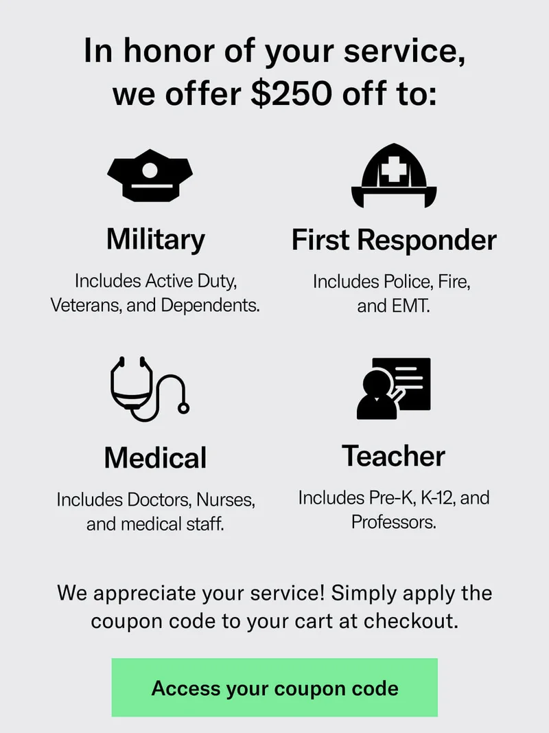 In honor of your support, we offer $250 off to: Military - Includes Active Duty, Veterans, and Dependents. First Responder - Includes Police, Fire,  and EMT. Medical - Includes Doctors, Nurses, and medical staff. Teacher - Includes Pre-K, K-12, and Professors.