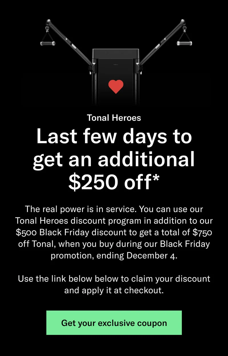 Last few days to get an additional $250 off*. The real power is in service. You can use our Tonal Heroes discount program in addition to our $500 Black Friday discount to get a total of $750 off Tonal, when you buy during our Black Friday promotion, ending December 4.  Use the link below below to claim your discount and apply it at checkout.