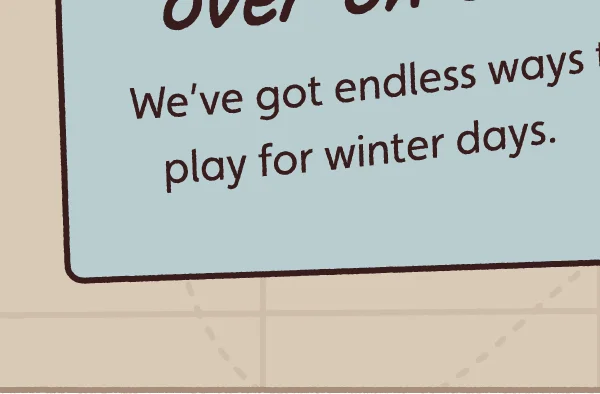 We’ve got endless ways to play for winter days.