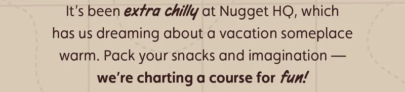 It’s been extra chilly at Nugget HQ, which has us dreaming about a vacation someplace warm. Pack your snacks and imagination — we’re charting a course for fun!