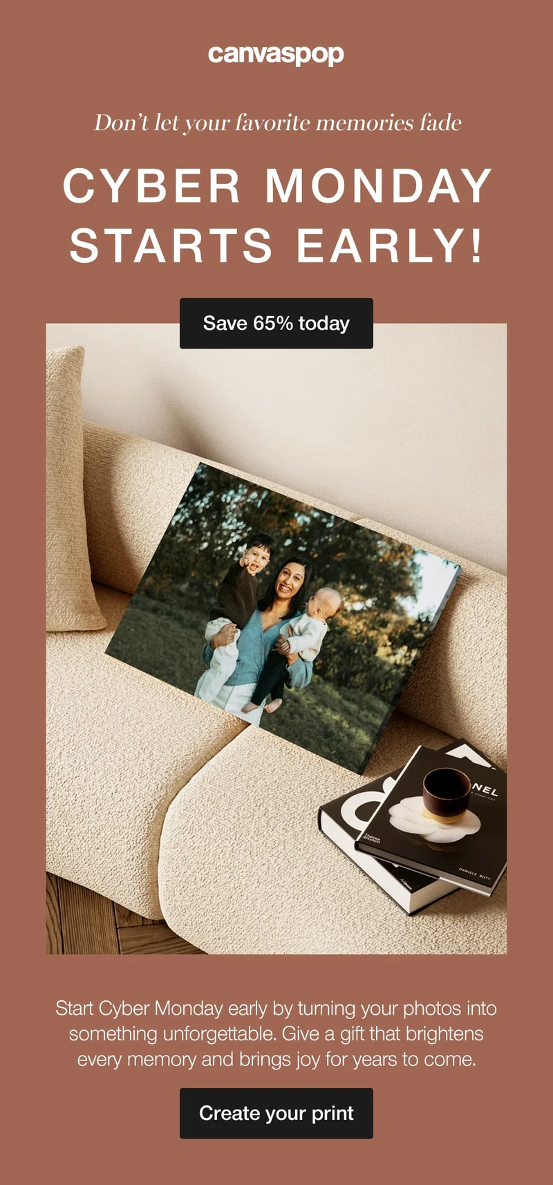 Don't let your favorite memories fade. Cyber Monday starts early! Start Cyber Monday early by turning your photos into something unforgettable. Give a gift that brightens every memory and brings joy for years to come.