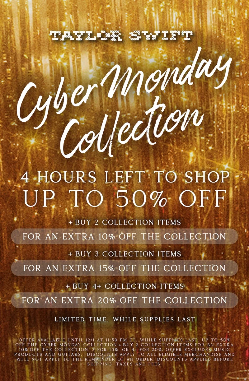 Taylor Swift Cyber Monday Collection. 4 hours left to shop! Up to 50% off Cyber Monday Collection. +Buy 2 Collection items for an extra 10% off the collection. +Buy 3 Collection items for an extra 15% off the collection. +Buy 4+ Collection items for an extra 20% off the collection. Limited time, while supplies last. Offer available until 12/1/25 at 9:59am ET, while supplies last. Up to 50% off the Cyber Monday Collection. +Buy 2 collection items for an extra 10% off the collection. 3 for 15%. 4+ for 20%. Offer excludes music products and guitars. Discounts apply to all eligible merchandise and will not apply to the remainder of an order. Discounts applied before shipping, taxes, and fees.