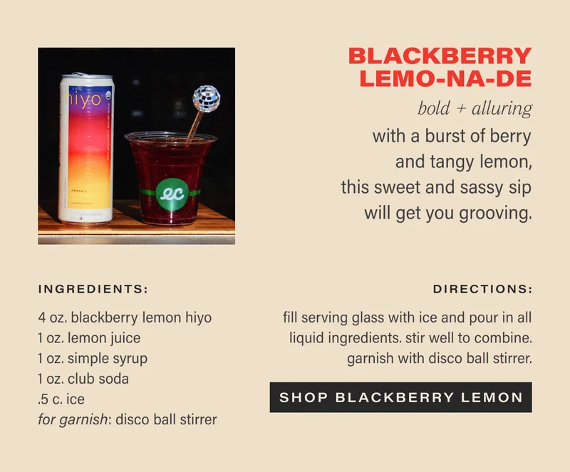Blackberry Lemo-NA-de  bold + alluring  with a burst of berry and tangy lemon, this sweet and sassy sip will get you grooving.   Ingredients:  4 oz. blackberry lemon hiyo  1 oz. lemon juice  1 oz. simple syrup   1 oz. club soda  for garnish: disco ball stirrer  directions:  fill serving glass with ice and pour in all liquid ingredients. stir well to combine. garnish with disco ball stirrer.  CTA: SHOP BLACKBERRY LEMON