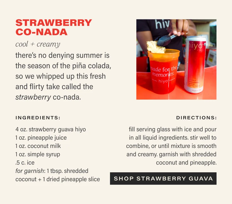 STRAWBERRY CO-NADA cool + creamy there’s no denying summer is the season of the piña colada, so we whipped up this fresh and flirty take called the strawberry co-nada.  ingredients:  4 oz. strawberry guava hiyo 1 oz. pineapple juice 1 oz. coconut milk 1 oz. simple syrup .5 c. ice 1 tbsp. shredded coconut, for garnish  1 dried pineapple slice, for garnish  directions:  fill serving glass with ice and pour in all liquid ingredients. stir well to combine, or until mixture is smooth and creamy. garnish with shredded coconut.  CTA: SHOP STRAWBERRY GUAVA