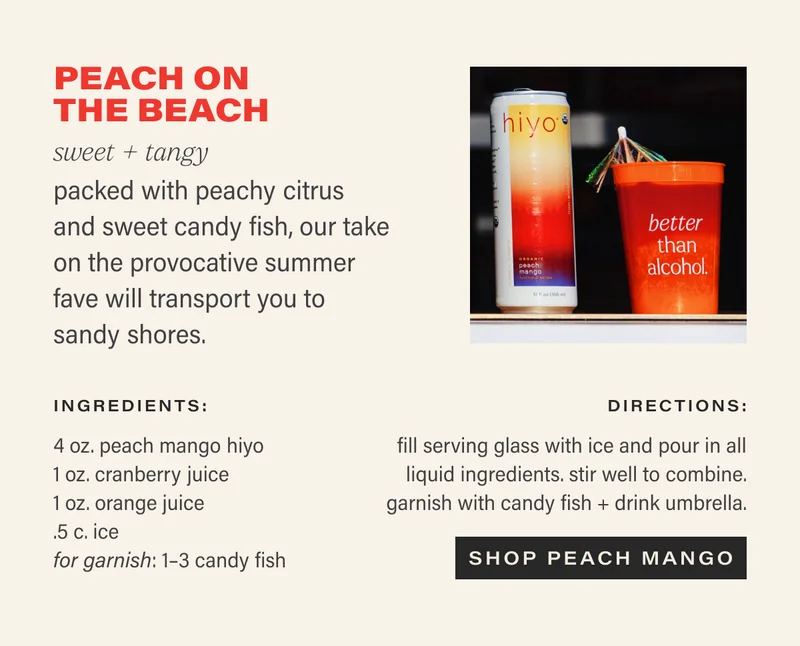 PEACH ON THE BEACH sweet + tangy packed with peachy citrus and sweet candy, our take on the provocative summer fave will transport you to sandy shores.  ingredients:  4oz peach mango hiyo  1oz cranberry juice  1oz orange juice  1–3 kandi fish, for garnish  1 drink umbrella, for decor  directions:  fill serving glass with ice and pour in all liquid ingredients. stir well to combine. garnish with kandi fish + drink umbrella.  CTA: SHOP PEACH MANGO