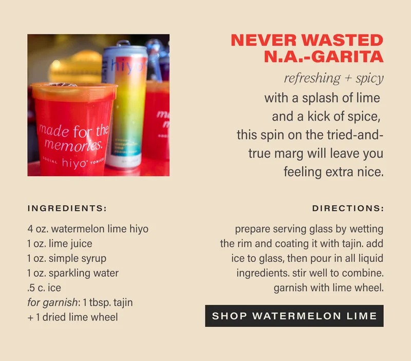 NEVER WASTED N.A.-GARITA refreshing + spicy  with a splash of lime and a kick of spice, this spin on the tried-and-true marg will leave you feeling extra nice.  ingredients: 4 oz. watermelon lime hiyo 1 oz. lime juice 1 oz. simple syrup 1 oz. sparkling water .5 c. ice 1 tbsp. tajin, for garnish  1 dried lime wheel, for garnish  directions:  prepare serving glass by wetting the rim and coating it with tajin. add ice to glass, then pour in all liquid ingredients. garnish with lime wheel.  CTA: SHOP WATERMELON LIME