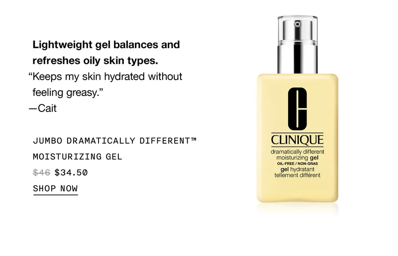 Lightweight gel balances and refreshes oily skin types. “Keeps my skin hydrated without feeling greasy.” —Cait | Jumbo Dramatically Different™ Moisturizing Gel $34.50 | SHOP NOW