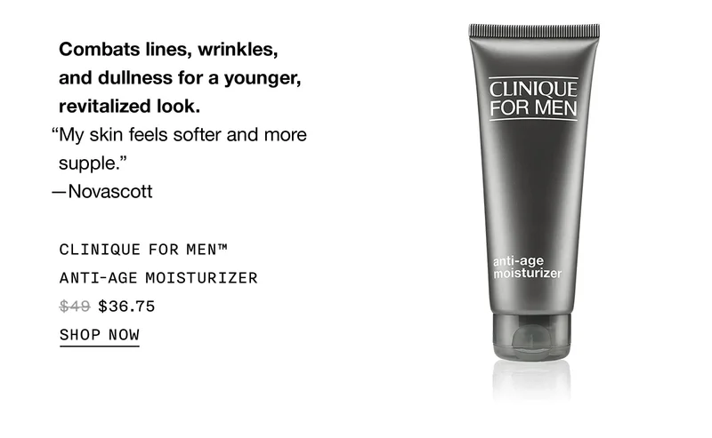 Combats lines, wrinkles, and dullness for a younger, revitalized look. “My skin feels softer and more supple.” —Novascott Clinique For Men™ Anti-Age Moisturizer $36.75 | SHOP NOW