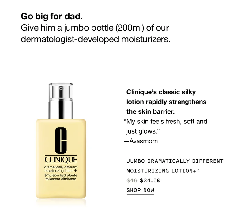 Go big for dad. Give him a jumbo bottle (200ml) of our dermatologist-developed moisturizers. Clinique’s classic silky lotion rapidly strengthens the skin barrier. “My skin feels fresh, soft and just glows.” —Avasmom | Jumbo Dramatically Different Moisturizing Lotion+™ $34.50 | SHOP NOW