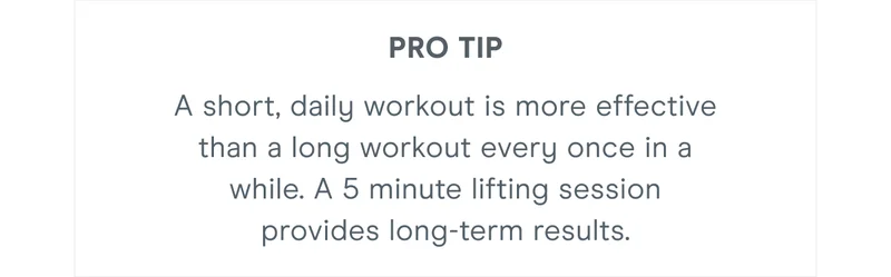 Pro Tip: A short, daily workout is more effective than a long workout every once in a while. A 5 minute lifting session provides long-term results.