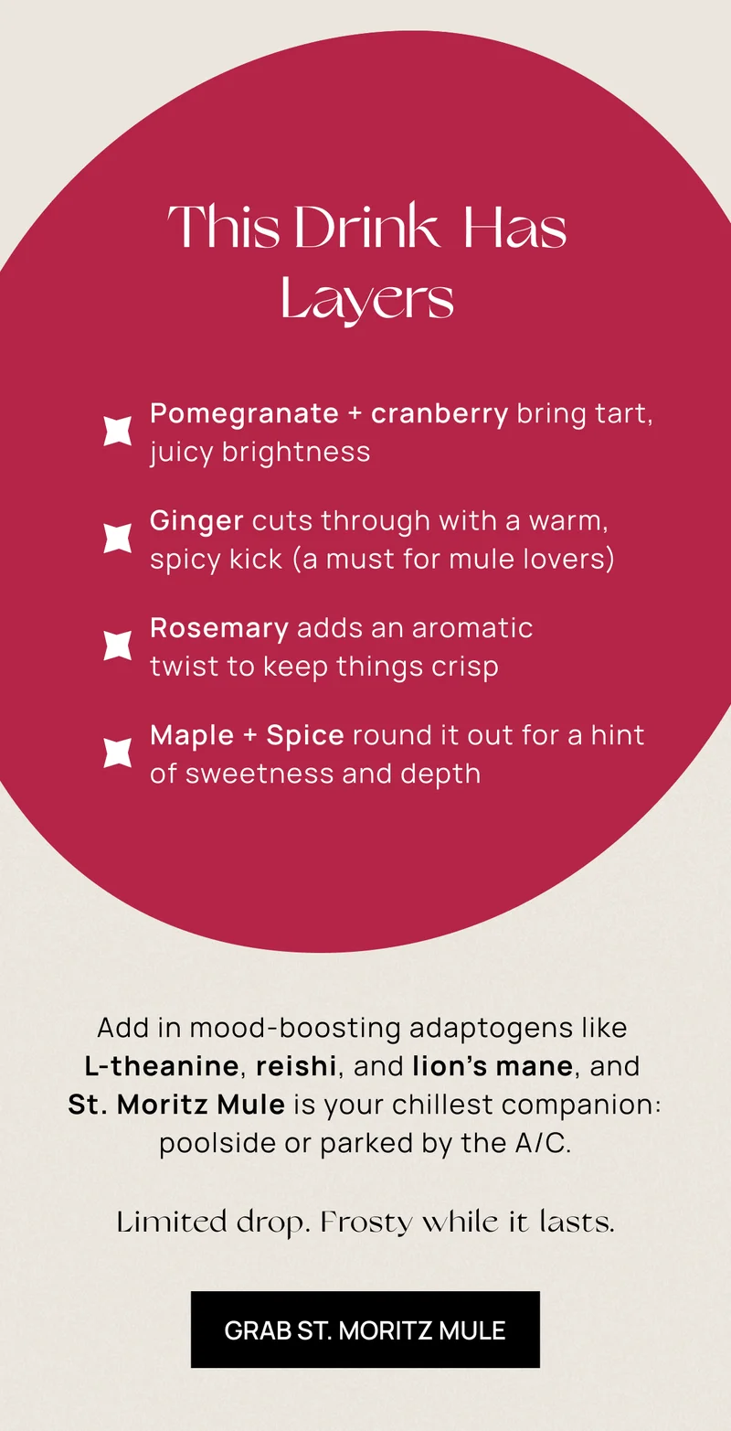 THIS DRINK HAS LAYERS | . "• Pomegranate + cranberry bring tart, juicy brightness—the heart of this mule • Ginger cuts through with a warm, spicy kick (a must for mule lovers) • Rosemary adds an aromatic twist to keep things crisp • Maple + spice round it all out with cozy holiday vibes  | Add in mood-boosting adaptogens like L-theanine, reishi, and lion’s mane, and St. Moritz Mule is your chillest companion: poolside or parked by the A/C. | GRAB ST. MORITZ MULE