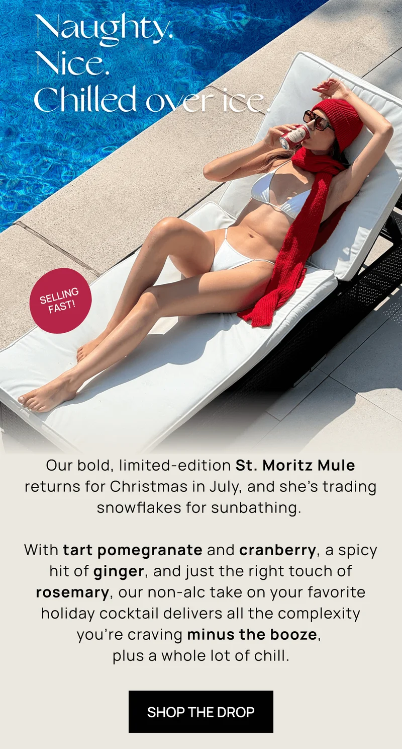Naughty. Nice. Chilled over ice. | { Sticker: Selling Fast! } | Our bold, limited-edition St. Moritz Mule returns for Christmas in July, and she’s trading snowflakes for sunbathing. |  With tart pomegranate and cranberry, a spicy hit of ginger, and just the right touch of rosemary, our non-alc take on your favorite holiday cocktail delivers all the complexity you're craving minus the booze, plus a whole lot of chill. |  SHOP THE DROP