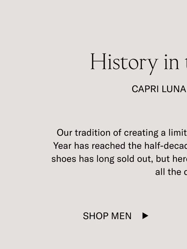 History in the Making Capri Lunar New Year Our tradition of creating a limited-edition Capri for Lunar New Year has reached the half-decade mark. Each one of past years’ shoes has long sold out, but here’s a little photo album including all the designs. Shop Men