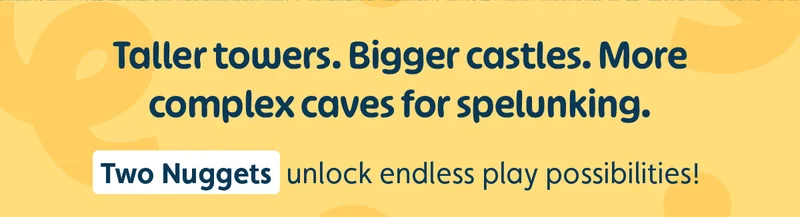 Taller towers. Bigger castles. More complex caves for spelunking. Two Nuggets unlock endless play possibilities!