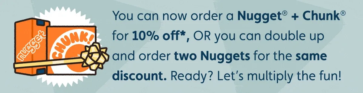 You can now order a Nugget® + Chunk® for 10% off*, OR you can double up and order two Nuggets for the same discount. Ready? Let’s multiply the fun!