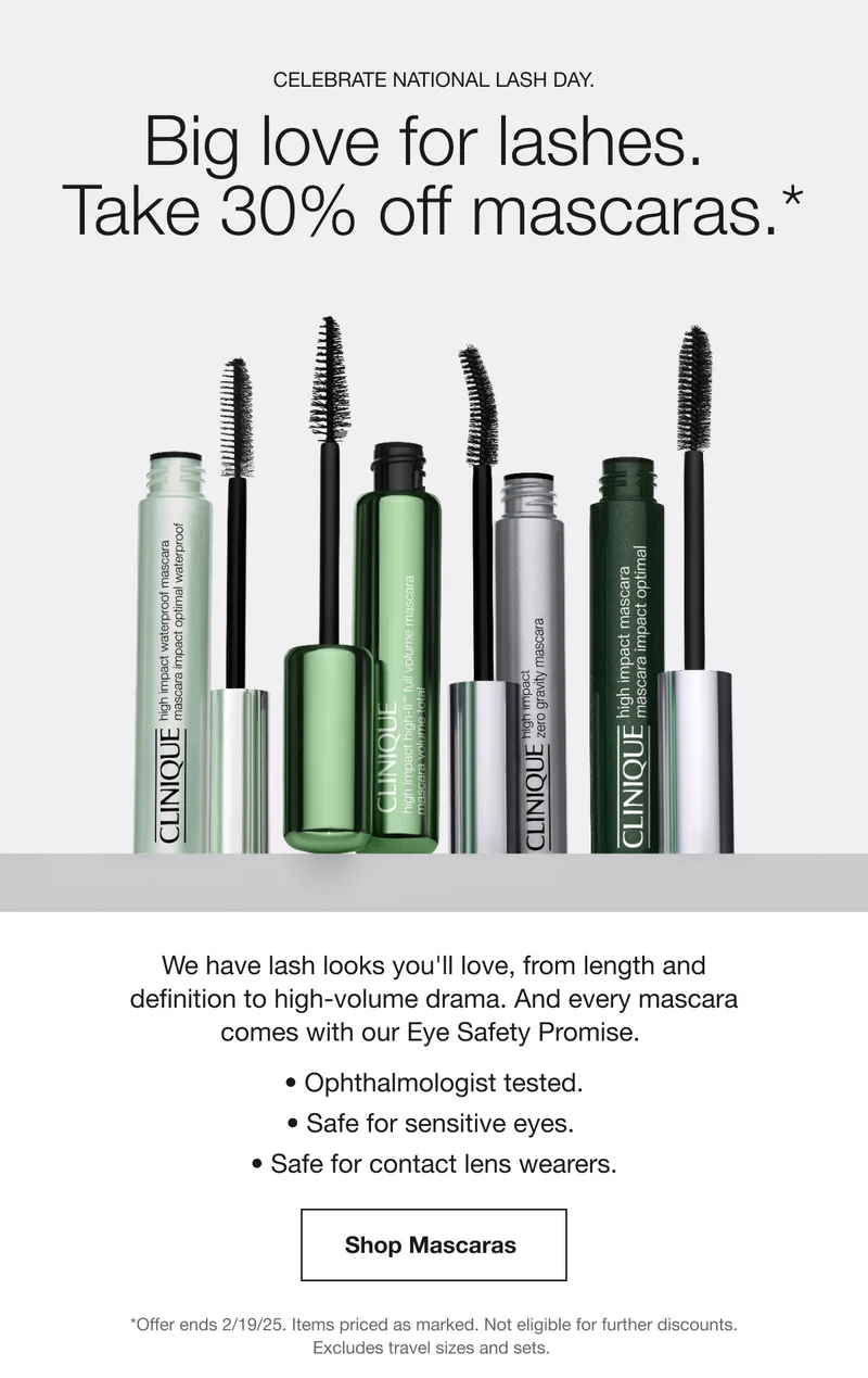 Celebrate National Lash Day. | Big love for lashes. | Take 30% off mascaras.* | We have lash looks you'll love, from length and definition to high-volume drama. And every mascara comes with our Eye Safety Promise. | Ophthalmologist tested. | Safe for sensitive eyes. | Safe for contact lens wearers. | Shop Mascaras  | *Offer ends 2/19/25. Items priced as marked. Not eligible for further discounts. Excludes travel sizes and sets.