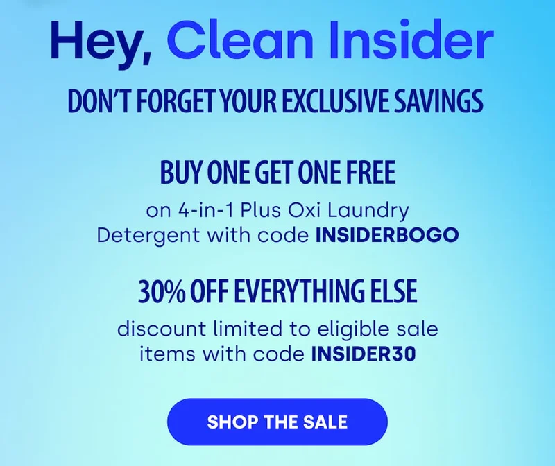 Hey, Clean Insider&nbsp; Don’t Forget Your Exclusive Savings&nbsp; | buy one get one free on 4-in-1 Plus Oxi Laundry Detergent with code INSIDERBOGO 30% OFF EVERYTHING ELSE discount limited to eligible sale items with code INSIDER30 [SHOP THE SALE]