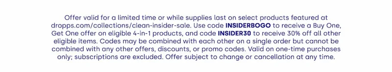 Offer valid for a limited time or while supplies last on select products featured at dropps.com/collections/clean-insider-sale. Use code INSIDERBOGO to receive a Buy One, Get One offer on eligible 4-in-1 products, and code INSIDER30 to receive 30% off all other eligible items. Codes may be combined with each other on a single order but cannot be combined with any other offers, discounts, or promo codes. Valid on one-time purchases only; subscriptions are excluded. Offer subject to change or cancellation at any time.