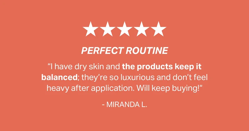 perfect routine “I have dry skin and the products keep it balanced; they’re so luxurious and don’t feel heavy after application. Will keep buying!“ - MIRANDA L.