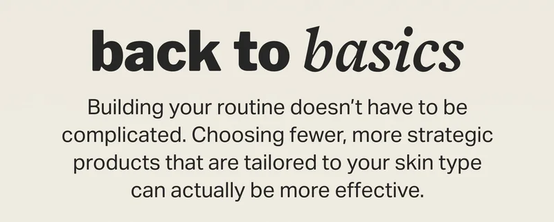 Back to basics Building your routine doesn’t have to be complicated. Choosing fewer, more strategic products that are tailored to your skin type can actually be more effective.