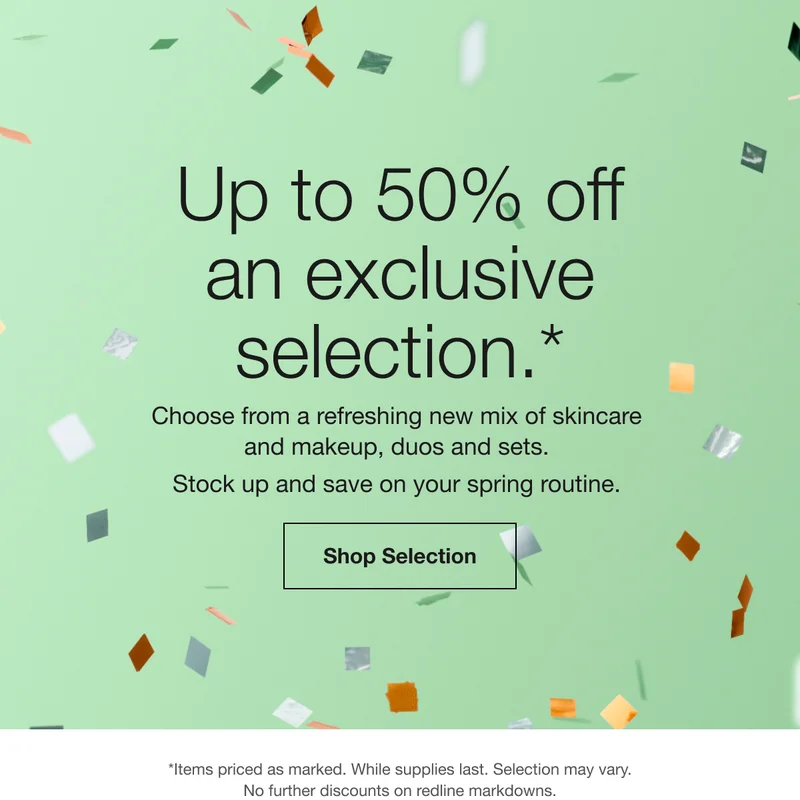 Up to 50% off an exclusive selection.* Choose from a refreshing new mix of skincare and makeup, duos and sets. Stock up and save on your spring routine. Shop Selection | *Items priced as marked. While supplies last. Selection may vary. No further discounts on redline markdowns.