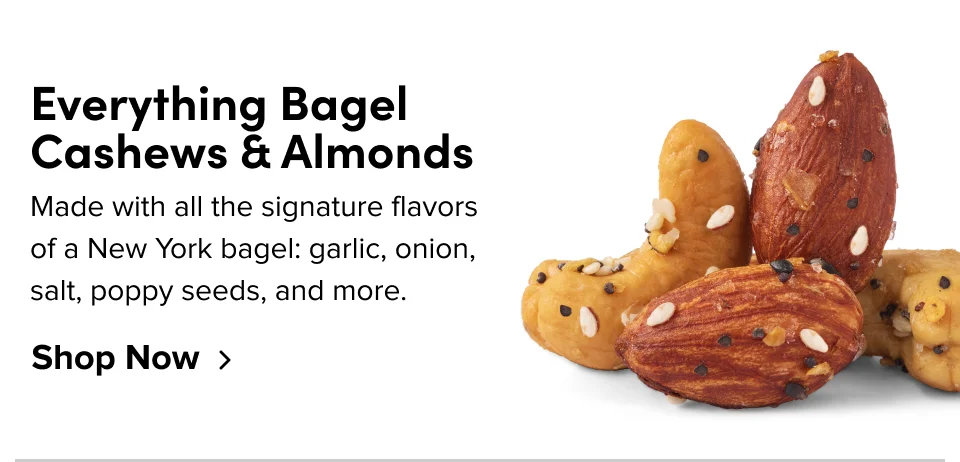 Everything Bagel Cashews & Almonds: Made with all the signature flavors of a New York bagel: garlic, onion, salt, poppy seeds, and more.
